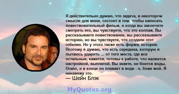 Я действительно думаю, что задача, в некотором смысле для меня, состоит в том, чтобы написать повествовательный фильм, и когда вы закончите смотреть его, вы чувствуете, что это коллаж. Вы рассказываете повествование, вы 