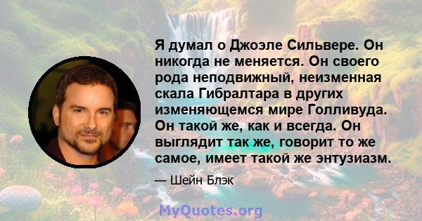 Я думал о Джоэле Сильвере. Он никогда не меняется. Он своего рода неподвижный, неизменная скала Гибралтара в других изменяющемся мире Голливуда. Он такой же, как и всегда. Он выглядит так же, говорит то же самое, имеет