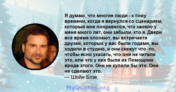 Я думаю, что многие люди - к тому времени, когда я вернулся со сценарием, который мне понравился, что заняло у меня много лет, они забыли, кто я. Двери все время хлопают, вы встречаете друзей, которых у вас были годами, 