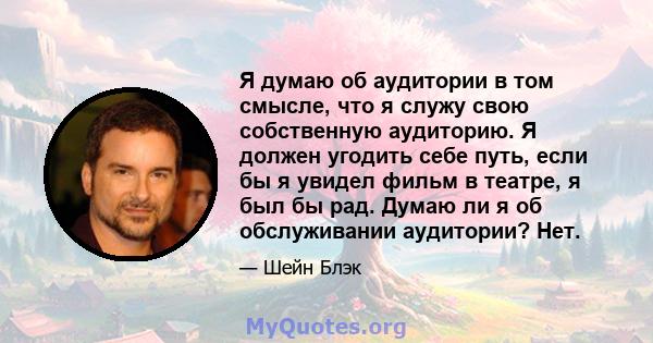 Я думаю об аудитории в том смысле, что я служу свою собственную аудиторию. Я должен угодить себе путь, если бы я увидел фильм в театре, я был бы рад. Думаю ли я об обслуживании аудитории? Нет.