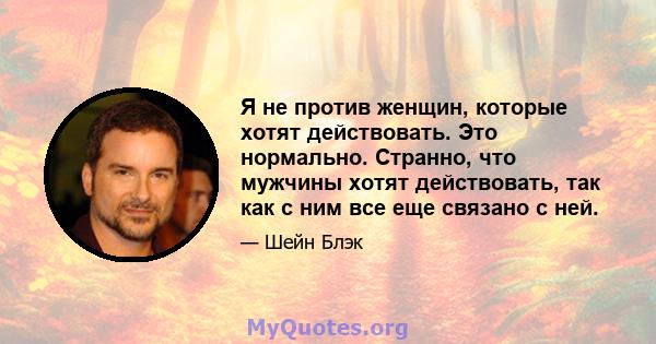 Я не против женщин, которые хотят действовать. Это нормально. Странно, что мужчины хотят действовать, так как с ним все еще связано с ней.