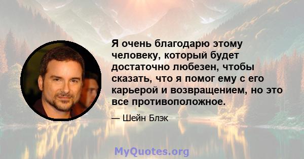 Я очень благодарю этому человеку, который будет достаточно любезен, чтобы сказать, что я помог ему с его карьерой и возвращением, но это все противоположное.