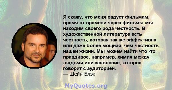 Я скажу, что меня радует фильмам, время от времени через фильмы мы находим своего рода честность. В художественной литературе есть честность, которая так же эффективна или даже более мощная, чем честность нашей жизни.