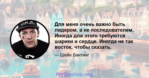 Для меня очень важно быть лидером, а не последователем. Иногда для этого требуются шарики и сердце. Иногда не так восток, чтобы сказать.