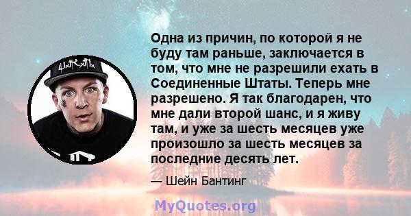 Одна из причин, по которой я не буду там раньше, заключается в том, что мне не разрешили ехать в Соединенные Штаты. Теперь мне разрешено. Я так благодарен, что мне дали второй шанс, и я живу там, и уже за шесть месяцев