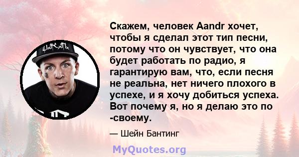 Скажем, человек Aandr хочет, чтобы я сделал этот тип песни, потому что он чувствует, что она будет работать по радио, я гарантирую вам, что, если песня не реальна, нет ничего плохого в успехе, и я хочу добиться успеха.