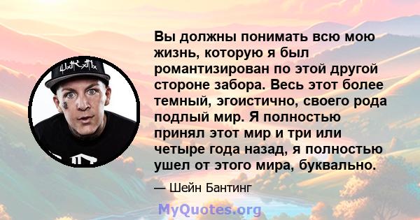 Вы должны понимать всю мою жизнь, которую я был романтизирован по этой другой стороне забора. Весь этот более темный, эгоистично, своего рода подлый мир. Я полностью принял этот мир и три или четыре года назад, я