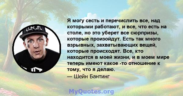 Я могу сесть и перечислить все, над которыми работают, и все, что есть на столе, но это уберет все сюрпризы, которые произойдут. Есть так много взрывных, захватывающих вещей, которые происходят. Все, кто находится в