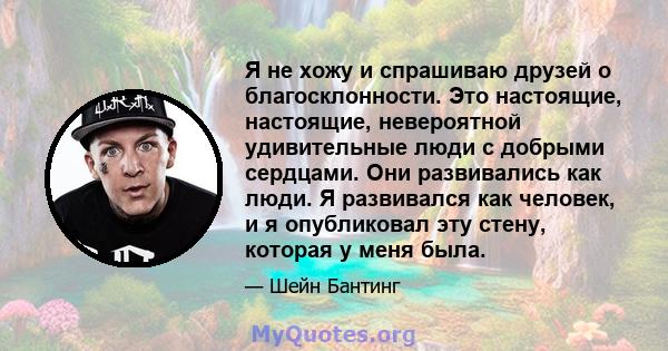 Я не хожу и спрашиваю друзей о благосклонности. Это настоящие, настоящие, невероятной удивительные люди с добрыми сердцами. Они развивались как люди. Я развивался как человек, и я опубликовал эту стену, которая у меня