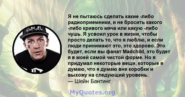 Я не пытаюсь сделать какие -либо радиоприемники, и не бросить какого -либо кривого мяча или какую -либо чушь. Я усвоил урок в жизни, чтобы просто делать то, что я люблю, и если люди принимают это, это здорово. Это