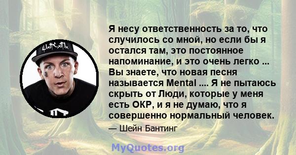 Я несу ответственность за то, что случилось со мной, но если бы я остался там, это постоянное напоминание, и это очень легко ... Вы знаете, что новая песня называется Mental .... Я не пытаюсь скрыть от Люди, которые у