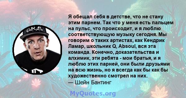 Я обещал себя в детстве, что не стану этим парнем. Так что у меня есть пальцем на пульс, что происходит, и я люблю соответствующую музыку сегодня. Мы говорим о таких артистах, как Кендрик Ламар, школьник Q, Absoul, вся