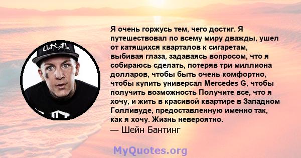 Я очень горжусь тем, чего достиг. Я путешествовал по всему миру дважды, ушел от катящихся кварталов к сигаретам, выбивая глаза, задаваясь вопросом, что я собираюсь сделать, потеряв три миллиона долларов, чтобы быть