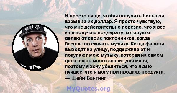 Я просто люди, чтобы получить большой взрыв за их доллар. Я просто чувствую, что мне действительно повезло, что я все еще получаю поддержку, которую я делаю от своих поклонников, когда бесплатно скачать музыку. Когда