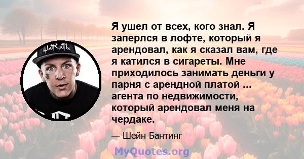 Я ушел от всех, кого знал. Я заперлся в лофте, который я арендовал, как я сказал вам, где я катился в сигареты. Мне приходилось занимать деньги у парня с арендной платой ... агента по недвижимости, который арендовал