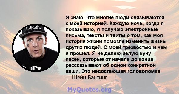 Я знаю, что многие люди связываются с моей историей. Каждую ночь, когда я показываю, я получаю электронные письма, тексты и твиты о том, как моя история жизни помогла изменить жизнь других людей. С моей трезвостью и чем 