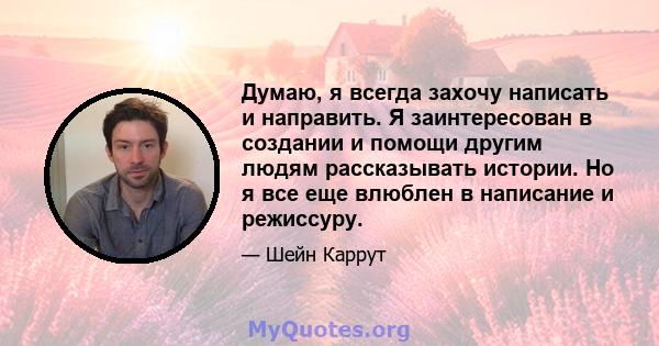 Думаю, я всегда захочу написать и направить. Я заинтересован в создании и помощи другим людям рассказывать истории. Но я все еще влюблен в написание и режиссуру.