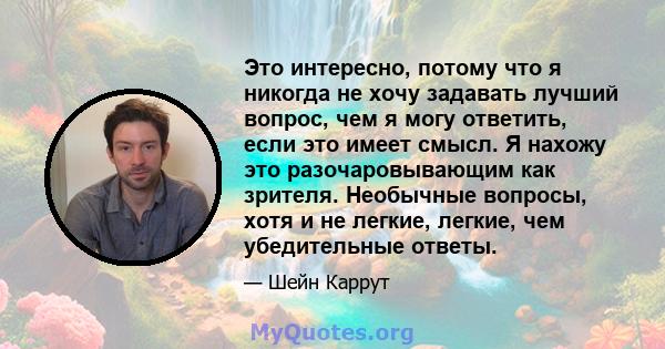 Это интересно, потому что я никогда не хочу задавать лучший вопрос, чем я могу ответить, если это имеет смысл. Я нахожу это разочаровывающим как зрителя. Необычные вопросы, хотя и не легкие, легкие, чем убедительные