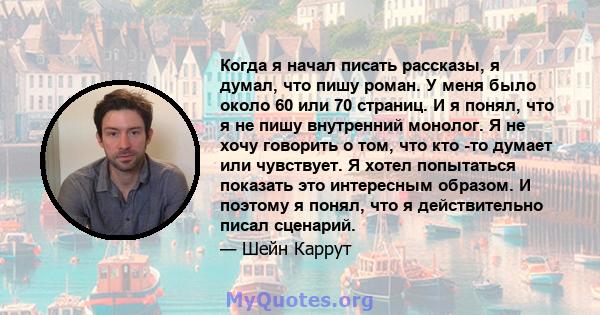 Когда я начал писать рассказы, я думал, что пишу роман. У меня было около 60 или 70 страниц. И я понял, что я не пишу внутренний монолог. Я не хочу говорить о том, что кто -то думает или чувствует. Я хотел попытаться