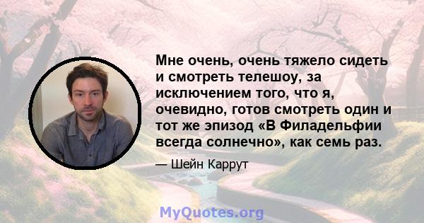 Мне очень, очень тяжело сидеть и смотреть телешоу, за исключением того, что я, очевидно, готов смотреть один и тот же эпизод «В Филадельфии всегда солнечно», как семь раз.