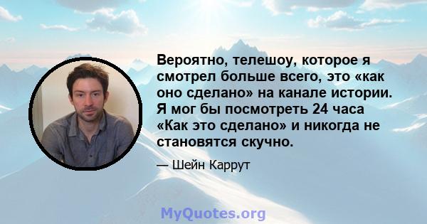 Вероятно, телешоу, которое я смотрел больше всего, это «как оно сделано» на канале истории. Я мог бы посмотреть 24 часа «Как это сделано» и никогда не становятся скучно.