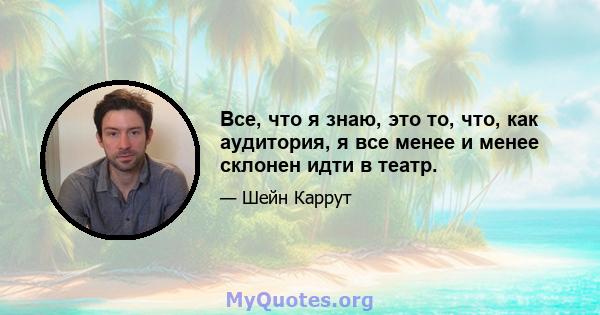 Все, что я знаю, это то, что, как аудитория, я все менее и менее склонен идти в театр.