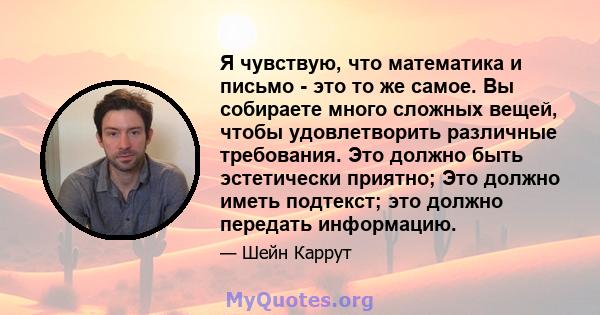 Я чувствую, что математика и письмо - это то же самое. Вы собираете много сложных вещей, чтобы удовлетворить различные требования. Это должно быть эстетически приятно; Это должно иметь подтекст; это должно передать