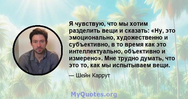 Я чувствую, что мы хотим разделить вещи и сказать: «Ну, это эмоционально, художественно и субъективно, в то время как это интеллектуально, объективно и измерено». Мне трудно думать, что это то, как мы испытываем вещи.