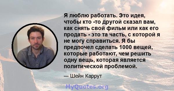 Я люблю работать. Это идея, чтобы кто -то другой сказал вам, как снять свой фильм или как его продать - это та часть, с которой я не могу справиться. Я бы предпочел сделать 1000 вещей, которые работают, чем решить одну