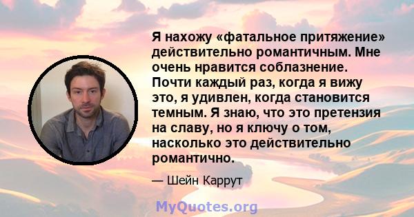 Я нахожу «фатальное притяжение» действительно романтичным. Мне очень нравится соблазнение. Почти каждый раз, когда я вижу это, я удивлен, когда становится темным. Я знаю, что это претензия на славу, но я ключу о том,