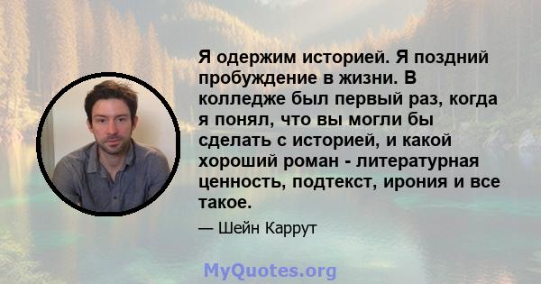 Я одержим историей. Я поздний пробуждение в жизни. В колледже был первый раз, когда я понял, что вы могли бы сделать с историей, и какой хороший роман - литературная ценность, подтекст, ирония и все такое.