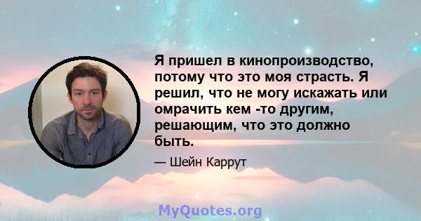 Я пришел в кинопроизводство, потому что это моя страсть. Я решил, что не могу искажать или омрачить кем -то другим, решающим, что это должно быть.