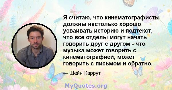 Я считаю, что кинематографисты должны настолько хорошо усваивать историю и подтекст, что все отделы могут начать говорить друг с другом - что музыка может говорить с кинематографией, может говорить с письмом и обратно.