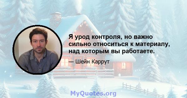 Я урод контроля, но важно сильно относиться к материалу, над которым вы работаете.