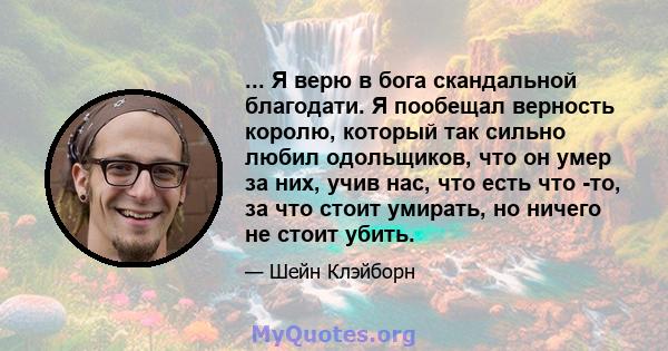 ... Я верю в бога скандальной благодати. Я пообещал верность королю, который так сильно любил одольщиков, что он умер за них, учив нас, что есть что -то, за что стоит умирать, но ничего не стоит убить.