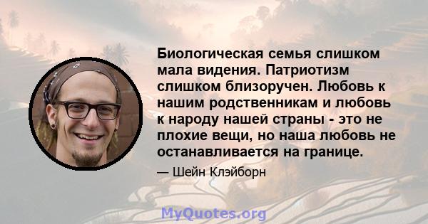 Биологическая семья слишком мала видения. Патриотизм слишком близоручен. Любовь к нашим родственникам и любовь к народу нашей страны - это не плохие вещи, но наша любовь не останавливается на границе.