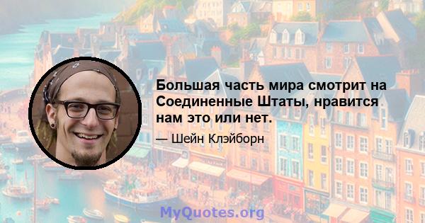 Большая часть мира смотрит на Соединенные Штаты, нравится нам это или нет.