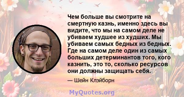 Чем больше вы смотрите на смертную казнь, именно здесь вы видите, что мы на самом деле не убиваем худшее из худших. Мы убиваем самых бедных из бедных. Где на самом деле один из самых больших детерминантов того, кого