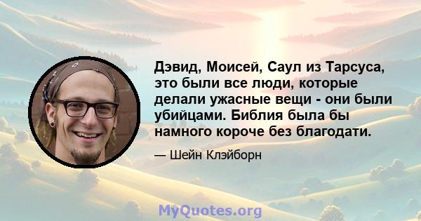 Дэвид, Моисей, Саул из Тарсуса, это были все люди, которые делали ужасные вещи - они были убийцами. Библия была бы намного короче без благодати.