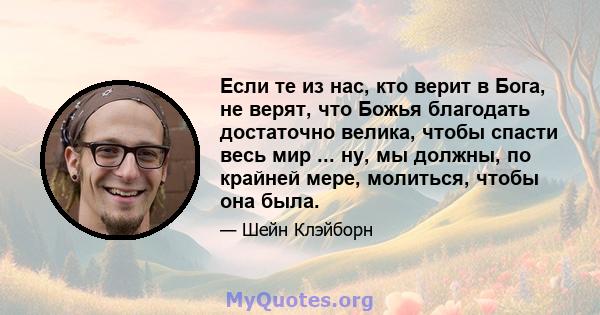 Если те из нас, кто верит в Бога, не верят, что Божья благодать достаточно велика, чтобы спасти весь мир ... ну, мы должны, по крайней мере, молиться, чтобы она была.