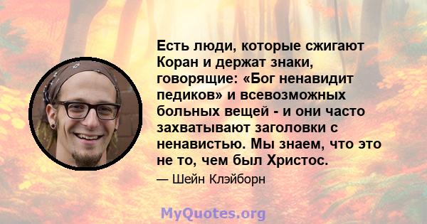 Есть люди, которые сжигают Коран и держат знаки, говорящие: «Бог ненавидит педиков» и всевозможных больных вещей - и они часто захватывают заголовки с ненавистью. Мы знаем, что это не то, чем был Христос.