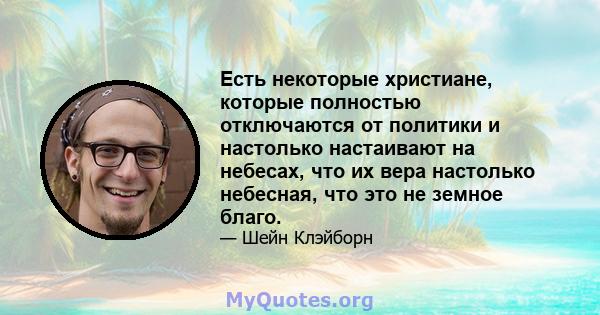 Есть некоторые христиане, которые полностью отключаются от политики и настолько настаивают на небесах, что их вера настолько небесная, что это не земное благо.