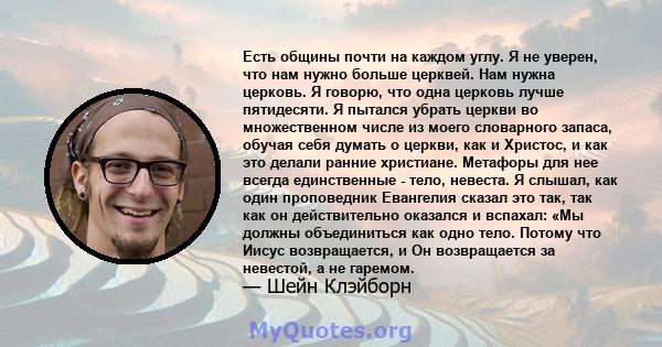 Есть общины почти на каждом углу. Я не уверен, что нам нужно больше церквей. Нам нужна церковь. Я говорю, что одна церковь лучше пятидесяти. Я пытался убрать церкви во множественном числе из моего словарного запаса,