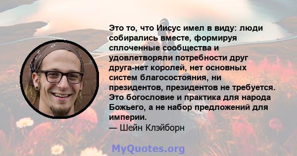 Это то, что Иисус имел в виду: люди собирались вместе, формируя сплоченные сообщества и удовлетворяли потребности друг друга-нет королей, нет основных систем благосостояния, ни президентов, президентов не требуется. Это 