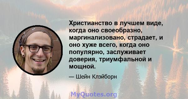 Христианство в лучшем виде, когда оно своеобразно, маргинализовано, страдает, и оно хуже всего, когда оно популярно, заслуживает доверия, триумфальной и мощной.