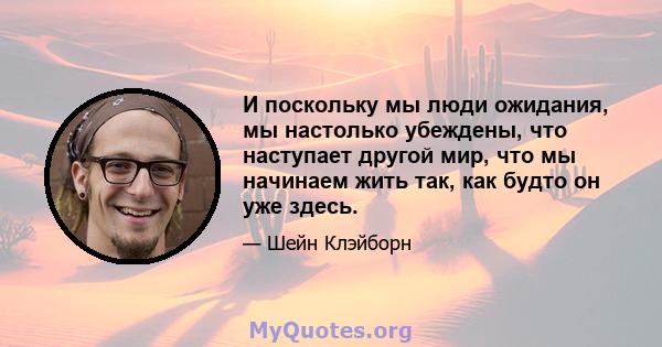 И поскольку мы люди ожидания, мы настолько убеждены, что наступает другой мир, что мы начинаем жить так, как будто он уже здесь.