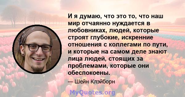 И я думаю, что это то, что наш мир отчаянно нуждается в любовниках, людей, которые строят глубокие, искренние отношения с коллегами по пути, и которые на самом деле знают лица людей, стоящих за проблемами, которые они