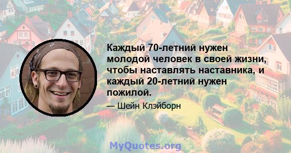 Каждый 70-летний нужен молодой человек в своей жизни, чтобы наставлять наставника, и каждый 20-летний нужен пожилой.