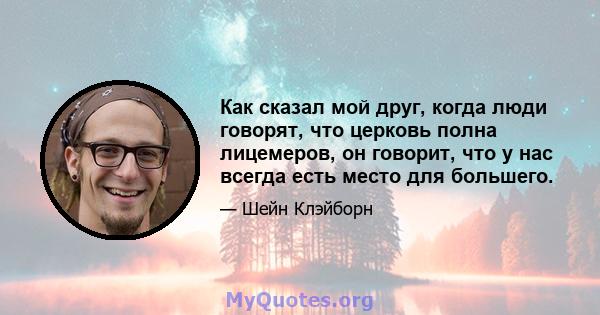 Как сказал мой друг, когда люди говорят, что церковь полна лицемеров, он говорит, что у нас всегда есть место для большего.