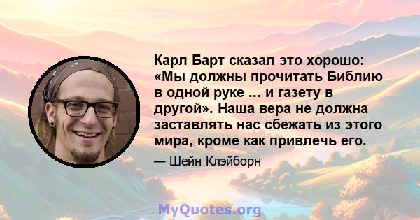 Карл Барт сказал это хорошо: «Мы должны прочитать Библию в одной руке ... и газету в другой». Наша вера не должна заставлять нас сбежать из этого мира, кроме как привлечь его.